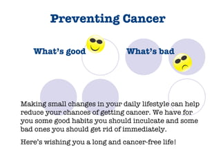 Preventing Cancer   What’s good  What’s bad Making small changes in your daily lifestyle can help reduce your chances of getting cancer. We have for you some good habits you should inculcate and some bad ones you should get rid of immediately.  Here’s wishing you a long and cancer-free life! 