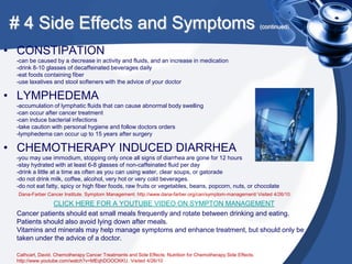 # 4 Side Effects and Symptoms                                                                                 (continued)



• CONSTIPATION
 -can be caused by a decrease in activity and fluids, and an increase in medication
 -drink 8-10 glasses of decaffeinated beverages daily
 -eat foods containing fiber
 -use laxatives and stool softeners with the advice of your doctor

• LYMPHEDEMA
 -accumulation of lymphatic fluids that can cause abnormal body swelling
 -can occur after cancer treatment
 -can induce bacterial infections
 -take caution with personal hygiene and follow doctors orders
 -lymphedema can occur up to 15 years after surgery

• CHEMOTHERAPY INDUCED DIARRHEA
 -you may use immodium, stopping only once all signs of diarrhea are gone for 12 hours
 -stay hydrated with at least 6-8 glasses of non-caffeinated fluid per day
 -drink a little at a time as often as you can using water, clear soups, or gatorade
 -do not drink milk, coffee, alcohol, very hot or very cold beverages.
 -do not eat fatty, spicy or high fiber foods, raw fruits or vegetables, beans, popcorn, nuts, or chocolate
  Dana-Farber Cancer Institute. Symptom Management. http://www.dana-farber.org/can/symptom-management/ Visited 4/26/10.

             CLICK HERE FOR A YOUTUBE VIDEO ON SYMPTON MANAGEMENT
 Cancer patients should eat small meals frequently and rotate between drinking and eating.
 Patients should also avoid lying down after meals.
 Vitamins and minerals may help manage symptoms and enhance treatment, but should only be
 taken under the advice of a doctor.

 Cathcart, David. Chemotherapy Cancer Treatments and Side Effects: Nutrition for Chemotherapy Side Effects.
 http://www.youtube.com/watch?v=MEqhDOOCKKU. Visited 4/26/10
 