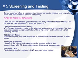# 5 Screening and Testing
Cancer screening refers to processes by which cancer can be detected before symptoms
occur. This often increases chances for recovery.
TYPES OF TESTS for SCREENING

There are over 200 different types of cancer, and many different methods of testing. The
following are basic categories of screening for cancer.
1.) Physical Examination and History:
-A doctor examines the body for lumps, changes, and any other abnormalities. The doctor
also considers age and personal history. This is the primary and least invasive of all
screening methods.
2.) Laboratory Tests:
-Samples of blood, urine, tissue biopsies, or other bodily substances are used to detect
cancer.
3.) Imaging Procedures:
- Images of the internal body systems can be obtained and analyzed
 through X-ray, MRI, CT Scans, Colonoscopy, Endoscopy, Mammography etc.
4.) Genetic Tests:
-Tests that screen for mutations in DNA which can cause cancer.
 