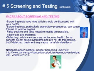 # 5 Screening and Testing (continued)

 FACTS ABOUT SCREENING AND TESTING
 -Screening tests have risks which should be discussed with
 your doctor
 -Screening tests, particularly exploratory procedures, can cause
 trauma to internal organs
 -False positive and false negative results are possible.
 -Follow ups are important.
 -Detecting certain cancers may not improve health. Some
 cancers do not cause symptoms and are not life threatening,
 but if detected, treatment may cause harmful side-effects.

 National Cancer Institute. Cancer Screening Overview.
 http://www.cancer.gov/cancertopics/pdq/screening/overview/pat
 ient. Visited 4/28/10.
 