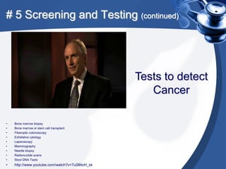# 5 Screening and Testing (continued)




                                                 Tests to detect
                                                    Cancer

•   Bone marrow biopsy
•   Bone marrow or stem cell transplant
•   Fiberoptic colonoscopy
•   Exfoliative cytology
•   Laparoscopy
•   Mammography
•   Needle biopsy
•   Radionuclide scans
•   Stool DNA Tests
•   http://www.youtube.com/watch?v=7u08itoH_sk
 