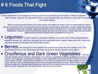 # 6 Foods That Fight
Unfortunately there is no single food that can prevent and protect you from cancer. There is evidence
    that minerals, vitamins, and phytochemicals in plant based foods may interact in ways that can boost
                                               anti cancer effects.

        What is most important before you have cancer and while you have cancer is essentially the same-
  taking in nutrients with a whole foods diet and trying to avoid excess chemicals. Some established dietary
       guidelines are to eat a healthy, balanced diet that is low in fat and rich in high-fiber grains, fruits, and
       vegetables. Eating a predominantly plant based diet can not only prevent weight gain but can protect
                              against those cancers whose risk is increased by body fat.

• Legumes- Contain saponins, protease inhibitors and phytic acid. These phytochemicals
    appear to protect our cells from damage that can eventually lead to cancer. Beans are rich in fiber and
    has been proven to decrease the risk of colon cancer.

• Berries- are among the most powerful anti-cancer food, they are rich in ellagic acid. This
    phytochemical acts as an antioxidant and helps the body to destroy specific carcinogens.

• Cruciferous and Dark Green Vegetables - are high in
    both B-complex and D vitamins. Examples of cruciferous vegetables include cauliflower, broccoli, brussel
    sprouts, and cabbage. In laboratory studies, these vegetables have been shown to shrink prostrate and
    colon cancer tumors. Eating them is believed to reduce the development of colon polyps (a precursor to
    colon cancer), even in those people who are genetically predisposed to them. Dark Green veggies
    contain carotenoid. Researchers believe that carotenoids prevent cancer by acting as antioxidants
    (removing free radicals from the body before they can do any harm).
 