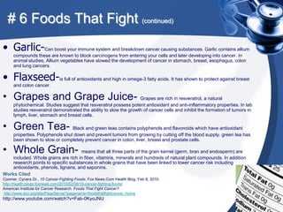 # 6 Foods That Fight (continued)
• Garlic-Can boost your immune system and breakdown cancer causing substances. Garlic contains allium
     compounds these are known to block carcinogens from entering your cells and later developing into cancer. In
     animal studies, Allium vegetables have slowed the development of cancer in stomach, breast, esophagus, colon
     and lung cancers.

• Flaxseed-is full of antioxidants and high in omega-3 fatty acids. It has shown to protect against breast
     and colon cancer.

• Grapes and Grape Juice- Grapes are rich in resveratrol, a natural
     phytochemical. Studies suggest that resveratrol possess potent antioxidant and anti-inflammatory properties. In lab
     studies resveratrol demonstrated the ability to slow the growth of cancer cells and inhibit the formation of tumors in
     lymph, liver, stomach and breast cells.

• Green Tea- Black and green teas contains polyphenols and flavonoids which have antioxidant
     properties. Polyphenols shut down and prevent tumors from growing by cutting off the blood supply. green tea has
     been shown to slow or completely prevent cancer in colon, liver, breast and prostate cells.

• Whole Grain- means that all three parts of the grain kernel (germ, bran and endosperm) are
    included. Whole grains are rich in fiber, vitamins, minerals and hundreds of natural plant compounds. In addition
    research points to specific substances in whole grains that have been linked to lower cancer risk including
    antioxidants, phenols, lignans, and saponins.
Works Cited
Coomer, Cynara Dr., 10 Cancer-Fighting Foods. Fox News.Com Health Blog. Feb 8, 2010.
http://health.blogs.foxnews.com/2010/02/08/10-cancer-fighting-foods/
American Institute for Cancer Research. Foods That Fight Cancer?
http://www.aicr.org/site/PageServer?pagename=foodsthatfightcancer_home
http://www.youtube.com/watch?v=Fab-0KyoJNU
 