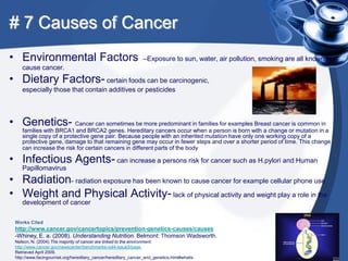 # 7 Causes of Cancer
• Environmental Factors                                          –Exposure to sun, water, air pollution, smoking are all known to
    cause cancer.
• Dietary Factors- certain foods can be carcinogenic,
    especially those that contain additives or pesticides



• Genetics- Cancer can sometimes be more predominant in families for examples Breast cancer is common in
    families with BRCA1 and BRCA2 genes. Hereditary cancers occur when a person is born with a change or mutation in a
    single copy of a protective gene pair. Because people with an inherited mutation have only one working copy of a
    protective gene, damage to that remaining gene may occur in fewer steps and over a shorter period of time. This change
    can increase the risk for certain cancers in different parts of the body

• Infectious Agents- can increase a persons risk for cancer such as H.pylori and Human
    Papillomavirus
• Radiation- radiation exposure has been known to cause cancer for example cellular phone use
• Weight and Physical Activity- lack of physical activity and weight play a role in the
    development of cancer

 Works Cited
 http://www.cancer.gov/cancertopics/prevention-genetics-causes/causes
 -Whiney, E. a. (2008). Understanding Nutrition. Belmont: Thomson Wadsworth.
 Nelson, N. (2004) The majority of cancer are linked to the environment.
 http://www.cancer.gov/newscenter/benchmarks-vol4-issue3/page,
 Retrieved April 2009.
 http://www.facingourrisk.org/hereditary_cancer/hereditary_cancer_and_genetics.html#whatis
 