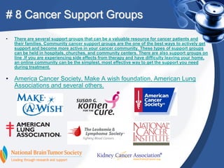 # 8 Cancer Support Groups
•   There are several support groups that can be a valuable resource for cancer patients and
    their families. Community cancer support groups are the one of the best ways to actively get
    support and become more active in your cancer community. These types of support groups
    can be held in hospitals, churches, and community centers. There are also support groups on
    line .If you are experiencing side effects from therapy and have difficulty leaving your home,
    an online community can be the simplest, most effective way to get the support you need
    during treatment.

• America Cancer Society, Make A wish foundation, American Lung
  Associations and several others.
 