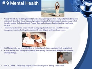 # 9 Mental Health


•   Cancer patients experience significant physical and psychological stress. Many suffer from depression
    and anxiety disorders. Cancer treatment programs include a holistic approach to treating cancer which
    includes treating the body and mind. Among them are Pet therapy, healing hands, art, and music
    therapy
•    Studies have shown that cancer patients undergoing chemotherapy can benefit from stress
    management training that helps them cope with pain, fatigue, anxiety and depression.




•   Pet Therapy is the use of certified dogs to visit and comfort cancer patients while hospitalized.
•   Cancer patients have also reported benefits from Healing hands a type of energetic and spiritual
    massage therapy.




•   Hill, P. (2006). Therapy dogs comfort kids in stressful places. Albany Times Union.
 