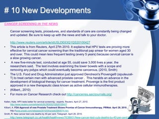 # 10 New Developments
CANCER SCREENING IN THE NEWS

     Cancer screening tests, procedures, and standards of care are constantly being changed
     and updated. Be sure to keep up with the news and talk to your doctor.

     http://www.reuters.com/article/idUSLDE63Q1QS20100427
•    This article is from Reuters, April 27th 2010. It explains that HPV tests are proving more
     effective for cervical cancer screening than the traditional pap smear for women aged 30
     and over. This could mean less frequent testing (every 5 years) because cervical cancer is
     a slow growing cancer.
•     A new five-minute test, conducted at age 55, could save 3,000 lives a year, the
     researchers said. The test involves examining the lower bowels with a scope and
     removing any polyps which could eventually become cancerous. (2010, Smith)
•    The U.S. Food and Drug Administration just approved Dendreon's Provenge® (sipuleucel-
     T) to treat certain men with advanced prostate cancer . This heralds an advance in the
     development of biological therapy for cancer treatment. Provenge is the first product
     approved in a new therapeutic class known as active cellular immunotherapies.
•    (Kilbert,, 2010)
•    For more on Cancer Research check out http://cancerres.aacrjournals.org/

Kellen, Kate. HPV tests better for cervical screening - experts. Reuters. April 27, 2010.
       http://www.reuters.com/article/idUSLDE63Q1QS20100427
Kilbert, A. FDA Approval of new Prostate Treatment Shows Promise of Cancer Immunotherapy. PRWeb. April 29, 2010.
       http://www.prweb.com/releases/2010/04/prweb3944074.htm
Smith, R. New cancer test cuts deaths by 40 per cent. Telegraph. April 28, 2010.
     http://www.telegraph.co.uk/health/healthnews/7638601/New-cancer-test-cuts-deaths-by-40-per-cent.html
 