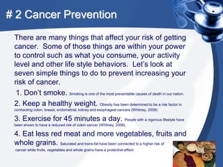 # 2 Cancer Prevention
 There are many things that affect your risk of getting
 cancer. Some of those things are within your power
 to control such as what you consume, your activity
 level and other life style behaviors. Let’s look at
 seven simple things to do to prevent increasing your
 risk of cancer.
  1. Don’t smoke. Smoking is one of the most preventable causes of death in our nation.
 2. Keep a healthy weight. Obesity has been determined to be a risk factor in
 contracting colon, breast, endometrial, kidney and esophageal cancers.(Whitney, 2008)

 3. Exercise for 45 minutes a day. People with a vigorous lifestyle have
 been shown to have a reduced risk of colon cancer (Whitney, 2008)

 4. Eat less red meat and more vegetables, fruits and
 whole grains. Saturated and trans-fat have been connected to a higher risk of
 cancer while fruits, vegetables and whole grains have a protective effect.
 