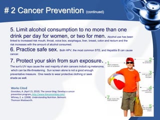 # 2 Cancer Prevention (continued)

 5. Limit alcohol consumption to no more than one
 drink per day for women, or two for men. Alcohol use has been
 linked to increased risk mouth, throat, voice box, esophagus, liver, breast, colon and rectum and the
 risk increases with the amount of alcohol consumed.

 6. Practice safe sex. Both HPV, the most common STD, and Hepatitis B can cause
 cancer.

 7. Protect your skin from sun exposure.
 The sun's UV rays cause the vast majority of skin cancers includi.ng melanoma,
  which can be life-threatening. Sun screen alone is not a good enough
 preventative measure. One needs to wear protective clothing or seek
 shade as well.


  Works Cited
  Greviskes, A. (April 15, 2010). The cancer blog: Develop a cancer
  prevention program, http://www.thecancerblog.com/.
  Whiney, E. a. (2008). Understanding Nutrition. Belmont:
  Thomson Wadsworth.
 
