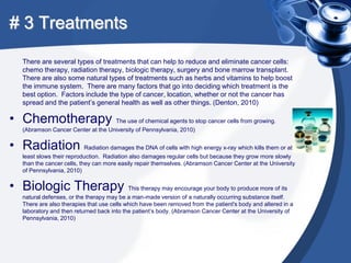 # 3 Treatments

    There are several types of treatments that can help to reduce and eliminate cancer cells:
    chemo therapy, radiation therapy, biologic therapy, surgery and bone marrow transplant.
    There are also some natural types of treatments such as herbs and vitamins to help boost
    the immune system. There are many factors that go into deciding which treatment is the
    best option. Factors include the type of cancer, location, whether or not the cancer has
    spread and the patient’s general health as well as other things. (Denton, 2010)

• Chemotherapy The use of chemical agents to stop cancer cells from growing.
    (Abramson Cancer Center at the University of Pennsylvania, 2010)


• Radiation Radiation damages the DNA of cells with high energy x-ray which kills them or at
    least slows their reproduction. Radiation also damages regular cells but because they grow more slowly
    than the cancer cells, they can more easily repair themselves. (Abramson Cancer Center at the University
    of Pennsylvania, 2010)


• Biologic Therapy This therapy may encourage your body to produce more of its
    natural defenses, or the therapy may be a man-made version of a naturally occurring substance itself.
    There are also therapies that use cells which have been removed from the patient's body and altered in a
    laboratory and then returned back into the patient’s body. (Abramson Cancer Center at the University of
    Pennsylvania, 2010)
 