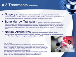 # 3 Treatments (continued)

• Surgery This is the oldest form of cancer treatment. It usually involves the removal of
    cancerous tumors. It could be to remove the cancer all together, to allow easier access to other tumors or
    as pain management if the tumor is pressing on a nerve or bone. (Mayo Staff, 2009)


• Bone Marrow Transplant Usually a patient first receives radiation or
    chemotherapy to destroy the cancer cells within the bone. The marrow is harvested either from the patient
    themselves or a donor and then transplanted with the hopes that the new young cells will go into the now
    open spaces and regenerate healthy cells. (Abramson Cancer Center at the University of Pennsylvania,
    2010)


• Natural Alternatives Vitamin E is recommended for prostate cancer.
    Acupuncture can help alleviate vomiting and nausea. Massage is recommended to also alleviate nausea
    as well as stress and lymph drainage for lymphoma. (Whitney, 2008)




  Works Cited
  Abramson Cancer Center at the University of Pennsylvania. (2010). Cancer treatment
  information. Retrieved April 27, 2010, from Oncolink: http://www.oncolink.org/treatment/
  Denton, L. (2010, April 27). Blog Be a cancer survivor– Advice about successful treatment met.
  Retrieved April 27, 2010, from Cancer Help Center: http://www.cancer-helpcenter.com/be-a-
  cancer-survivor-advice-about-successful-treatment-met/
  Mayo Staff (2009, August 22). Cancer surgery: Physically removing cancer. Retrieved April 27,
  2010, from Cancer: http://www.mayoclinic.com/health/cancer-surgery/CA00033
  Whiney, E. a. (2008). Understanding Nutrition. Belmont: Thomson Wadsworth.
 
