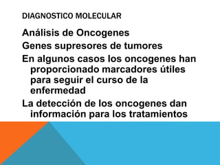 DIAGNOSTICO MOLECULAR

Análisis de Oncogenes
Genes supresores de tumores
En algunos casos los oncogenes han
 proporcionado marcadores útiles
 para seguir el curso de la
 enfermedad
La detección de los oncogenes dan
 información para los tratamientos
 