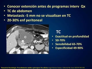 • Conocer extensión antes de programas interv Qx 
• TC de abdomen 
• Metastasis -5 mm no se visualizan en TC 
• 20-30% enf peritoneal 
TC 
• Exactitud en profundidad 
• 50-70% 
• Sensibilidad 65-70% 
• Especificidad 49-90% 
Manual de Oncolologia: Procedimientos médico quirurgicos 5ta edicion.Angel Herrera Gomez. Editorial Mc Graw Hill P.P 493-503 
 