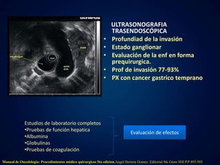 ULTRASONOGRAFIA 
TRASENDOSCÓPICA 
• Profundiad de la invasión 
• Estado ganglionar 
• Evaluación de la enf en forma 
prequirurgica. 
• Prof de invasión 77-93% 
• PX con cancer gastrico temprano 
Estudios de laboratorio completos 
•Pruebas de función hepatica 
•Albumina 
•Globulinas 
•Pruebas de coagulación 
Evaluación de efectos 
Manual de Oncolologia: Procedimientos médico quirurgicos 5ta edicion.Angel Herrera Gomez. Editorial Mc Graw Hill P.P 493-503 
 