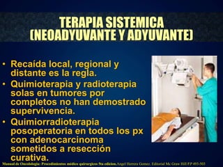 TERAPIA SISTEMICA 
(NEOADYUVANTE Y ADYUVANTE) 
• Recaída local, regional y 
distante es la regla. 
• Quimioterapia y radioterapia 
solas en tumores por 
completos no han demostrado 
supervivencia. 
• Quimiorradioterapia 
posoperatoria en todos los px 
con adenocarcinoma 
sometidos a resección 
curativa. 
Manual de Oncolologia: Procedimientos médico quirurgicos 5ta edicion.Angel Herrera Gomez. Editorial Mc Graw Hill P.P 493-503 
 