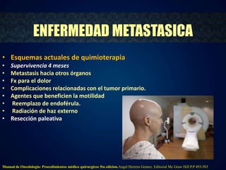 ENFERMEDAD METASTASICA 
• Esquemas actuales de quimioterapia 
• Supervivencia 4 meses 
• Metastasis hacia otros órganos 
• Fx para el dolor 
• Complicaciones relacionadas con el tumor primario. 
• Agentes que beneficien la motilidad 
• Reemplazo de endoférula. 
• Radiación de haz externo 
• Resección paleativa 
Manual de Oncolologia: Procedimientos médico quirurgicos 5ta edicion.Angel Herrera Gomez. Editorial Mc Graw Hill P.P 493-503 
 