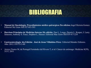 • Manual de Oncolologia: Procedimientos médico quirurgicos 5ta edicion.Angel Herrera Gomez. 
Editorial Mc Graw Hill P.P 493-503 
• Harrison Principios de Medicina Interna 18a edición. Dan L. Longo, Dennis L. Kasper, J. Larry 
Jameson, Anthony S. Fauci, Stephen L. Hauser. Editorial Mac Graw Hill P.P 417-224 
• Gastroenterología. 6ta Edición . José de Jesus Villalobos Pérez Editorial:Mendez Editores. 
Año: 2012. P.P375-3-80 
• Arroyo Yustos M, de Portugal Fernández del Rivero T, et al: Cáncer de estómago: Medicine 8(59), 
3151; 2011 
BIBLIOGRAFIA 
