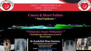 Cancer & Heart Failure
“ Dual Epidemic “
Dr Asadullah Khan Soomro ,Adult Cardiologist & Heart failure specialist
Altamash general Hospital Clifton Block 1 Karachi
Email; hssbasadsoomro@gmail.com . Mobile 0302 2308718
“Malignancy begets Malignancy “
Chemotherapy cured cancer, at cost of
Heart Failure
ONCO – CARDIOLOGICAL &
CARDIO – ONCOLOGICAL
SYNDROMES
Dr Asadullah Khan Soomro
Adult Cardiologist & Heart failure specialist
Altamash general Hospital
Clifton Block 1 Karachi
Email; hssbasadsoomro@gmail.com .
Mobile 0302 2308718
 