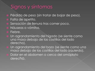  Pérdida de peso (sin tratar de bajar de peso).
 Falta de apetito.
 Sensación de llenura tras comer poco.
 Náuseas o vómitos.
 Fiebre.
 Un agrandamiento del hígado (se siente como
una masa debajo de las costillas del lado
derecho).
 Un agrandamiento del bazo (se siente como una
masa debajo de las costillas del lado izquierdo).
 Dolor en el abdomen o cerca del omóplato
derecho.
 