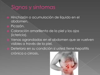  Hinchazón o acumulación de líquido en el
abdomen.
 Picazón.
 Coloración amarillenta de la piel y los ojos
(ictericia).
 Venas agrandadas en el abdomen que se vuelven
visibles a través de la piel.
 Deterioro en su condición si usted tiene hepatitis
crónica o cirrosis.
 