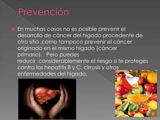  En muchos casos no es posible prevenir el
desarrollo de cáncer del hígado procedente de
otro sitio ,como tampoco prevenir el cáncer
originado en el mismo hígado (cáncer
primario). Pero puedes
reducir considerablemente el riesgo si te proteges
contra las hepatitis B y C, cirrosis y otras
enfermedades del hígado.
 