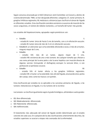 Según consenso alcanzado por el AJCC (American Joint Committee on Cancer), y dentro de
sistema denominado TNM, se han designado diferentes categorías (T, tumor primario; N.
ganglios linfáticos regionales; M, metástasis a distancia) que clasifican al cáncer de hígado
en diferentes estadios. Esta clasificación considera existencia o ausencia de invasión de los
vasos sanguíneos, el número de nódulos tumorales, y el tamaño del tumor más grande.
Los estadios del hepatocarcinoma, agrupados según pronósticos son:
 Estadio I:
- estadio IA: tumor único de hasta 2 cms de tamaño, con o sin afectación vascular.
- estadio IB: tumor único de más de 2 cm sin afectación vascular.
 EstadioII: un sólotumor que seha extendido afectando a vasos,ó más de un tumor,
ninguno mayor de 5 cms.
 Estadio III:
- estadio IIIA: más de un tumor, alguno mayor de 5 cms.
- estadio IIIB: existencia de uno o más tumores de cualquier tamaño que afectan a
una rama principal de la vena porta o de la vena hepática con invasión directa de
órganos vecinos (incluyendo el diafragma), excluyen la vesícula biliar, o con
perforación al peritoneo visceral.
 Estadio IV:
- estadio IVA: el tumor afecta a los ganglios linfáticos regionales.
- estadio IVB: el tumor se ha extendido más allá del hígado, alcanzando otras partes
del cuerpo, tales como los huesos o el pulmón.
Esta clasificación por estadios no es aplicable a los sarcomas primarios de hígado, a los
tumores metastásicos en hígado, ni a los tumores de la vía biliar.
Los tumores seclasificanigualmentesegún el grado histológico, utilizándose cuatro grados:
 G1: Bien diferenciado.
 G2: Moderadamente diferenciado.
 G3: Pobremente diferenciado.
 G4: Indiferenciado.
El tratamiento más adecuado del cáncer de hígado vendrá determinado por el estadio
concreto de cada caso. En cualquiera de las dos clasificaciones anteriormente descritas, los
estadios superiores se asocian a etapas más avanzadas de la enfermedad.
 