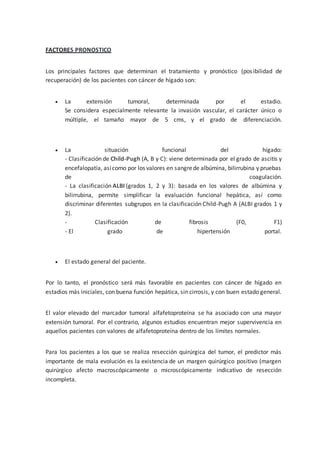 FACTORES PRONOSTICO
Los principales factores que determinan el tratamiento y pronóstico (posibilidad de
recuperación) de los pacientes con cáncer de hígado son:
 La extensión tumoral, determinada por el estadio.
Se considera especialmente relevante la invasión vascular, el carácter único o
múltiple, el tamaño mayor de 5 cms, y el grado de diferenciación.
 La situación funcional del hígado:
- Clasificación de Child-Pugh (A, B y C): viene determinada por el grado de ascitis y
encefalopatía, asícomo por los valores en sangrede albúmina, bilirrubina y pruebas
de coagulación.
- La clasificación ALBI (grados 1, 2 y 3): basada en los valores de albúmina y
bilirrubina, permite simplificar la evaluación funcional hepática, así como
discriminar diferentes subgrupos en la clasificación Child-Pugh A (ALBI grados 1 y
2).
- Clasificación de fibrosis (F0, F1)
- El grado de hipertensión portal.
 El estado general del paciente.
Por lo tanto, el pronóstico será más favorable en pacientes con cáncer de hígado en
estadios más iniciales, con buena función hepática, sin cirrosis, y con buen estado general.
El valor elevado del marcador tumoral alfafetoproteína se ha asociado con una mayor
extensión tumoral. Por el contrario, algunos estudios encuentran mejor supervivencia en
aquellos pacientes con valores de alfafetoproteína dentro de los límites normales.
Para los pacientes a los que se realiza resección quirúrgica del tumor, el predictor más
importante de mala evolución es la existencia de un margen quirúrgico positivo (margen
quirúrgico afecto macroscópicamente o microscópicamente indicativo de resección
incompleta.
 