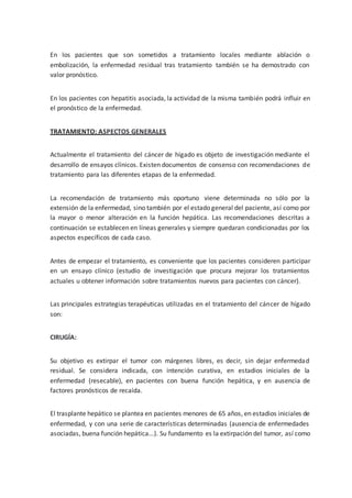 En los pacientes que son sometidos a tratamiento locales mediante ablación o
embolización, la enfermedad residual tras tratamiento también se ha demostrado con
valor pronóstico.
En los pacientes con hepatitis asociada, la actividad de la misma también podrá influir en
el pronóstico de la enfermedad.
TRATAMIENTO: ASPECTOS GENERALES
Actualmente el tratamiento del cáncer de hígado es objeto de investigación mediante el
desarrollo de ensayos clínicos. Existen documentos de consenso con recomendaciones de
tratamiento para las diferentes etapas de la enfermedad.
La recomendación de tratamiento más oportuno viene determinada no sólo por la
extensión de la enfermedad, sino también por el estado general del paciente, así como por
la mayor o menor alteración en la función hepática. Las recomendaciones descritas a
continuación se establecen en líneas generales y siempre quedaran condicionadas por los
aspectos específicos de cada caso.
Antes de empezar el tratamiento, es conveniente que los pacientes consideren participar
en un ensayo clínico (estudio de investigación que procura mejorar los tratamientos
actuales u obtener información sobre tratamientos nuevos para pacientes con cáncer).
Las principales estrategias terapéuticas utilizadas en el tratamiento del cáncer de hígado
son:
CIRUGÍA:
Su objetivo es extirpar el tumor con márgenes libres, es decir, sin dejar enfermedad
residual. Se considera indicada, con intención curativa, en estadios iniciales de la
enfermedad (resecable), en pacientes con buena función hepática, y en ausencia de
factores pronósticos de recaída.
El trasplante hepático se plantea en pacientes menores de 65 años, en estadios iniciales de
enfermedad, y con una serie de características determinadas (ausencia de enfermedades
asociadas, buena función hepática...). Su fundamento es la extirpación del tumor, así como
 
