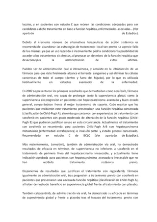 locales, y en pacientes con estadio C que reúnen las condiciones adecuadas para ser
candidatos a dicho tratamiento en base a función hepática, enfermedades asociadas… (Ver
apartado de Estadios).
Debido al creciente número de alternativas terapéuticas de acción sistémica es
recomendable abandonar las estrategias de tratamiento local tan pronto se aprecie fallo
de las mismas, ya que un uso repetido e inconveniente podría condicionar la posibilidad de
acceder a los tratamientos sistémicos, al provocar un deterioro de la función hepática que
desaconsejara la administración de estos últimos.
Pueden ser de administración oral o intravenosa, y consiste en la introducción de un
fármaco para que éste finalmente alcance el torrente sanguíneo y así eliminar las células
cancerosas de todo el cuerpo (dentro y fuera del hígado), por lo que es utilizada
habitualmente en estadios avanzados de la enfermedad.
En 2007 sepresentaron los primeros resultados que demostraban como sorafenib, fármaco
de administración oral, era capaz de prolongar tanto la supervivencia global, como la
supervivencia sin progresión en pacientes con hepatocarcinoma avanzado y buen estado
general, comparándose frente al mejor tratamiento de soporte. Cabe resaltar que los
pacientes que recibieron este tratamiento presentaban una función hepática conservada
(clasificaciónde Child-Pugh A), sin embargo contamos con experiencias de tratamiento con
sorafenib en pacientes con grado moderado de alteración de la función hepática (Child-
Pugh B) que pudieran justificar su uso en esta circunstancia. Actualmente el tratamiento
con sorafenib se recomienda para pacientes Child-Pugh A-B con hepatocarcinoma
metastásico (enfermedad extrahepática) o invasión portal y estado general conservado.
Recomendado en estadio C de BCLC (Ver apartado de Estadios).
Más recientemente, Lenvatinib, también de administración vía oral, ha demostrado
resultados de eficacia en términos de supervivencia no inferiores a sorafenib en el
tratamiento de perimera línea del hepatocarcinoma irresecable, y actualmente tiene
indicación aprobada para pacientes con hepatocarcinoma avanzado o irresecable que no
han recibido tratamiento sistémico previo.
Disponemos de resultados que justifican el tratamiento con regorafenib, fármaco
igualmente de admnistración oral, tras progresión a tratamiento previo con sorafenib en
pacientes que preservaran una adecuada función hepática (clasificación de Child-Pugh A),
al haber demostrado beneficio en supervivencia global frente al tratamiento con placebo.
También cabozantinib, de administración vía oral, ha demostrado su eficacia en términos
de supervivencia global y frente a placebo tras el fracaso del tratamiento previo con
 