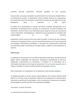 sorafenib, teniendo actualmente indicación aprobada en este supuesto.
Ramucirumab, anticuerpo monoclonal de administración vía intravenosa dirigido frente a
la vascularización tumoral, ha demostrado eficacia, también términos de supervivencia,
tras tratamiento previo con sorafenib, en pacientes con valores del marcador tumoral alfa-
fetoproteína igual o superiores a 400 ng/ml.
El estudio de la inmunoterapia ha tenido hasta ahora resultados contradictorios en el
tratamiento del hepatocarcinoma avanzado. Su incorporación al arsenal terapeutico del
tratamiento sistémico fente a esta enfermedad quizás venga de la mano de su asociación
a otros tratamientos antiangiogénicos, combinación que ha generado los resultados más
esperanzadores en este escenario.
Actualmente existen ensayos clínicos que tratan de probar la eficacia de otros fármacos
sistémicos en la hepatocarcinoma, ya sea al inicio del tratamiento o tras fracasar alguna de
las estrategias anteriormente comentadas. En pacientes con estado general conservado
esta alternativa puede ser ofrecida por el equipo médico, y debiera ser considerada por el
paciente.
Radioterapia:
La radioterapia convencional no es una técnica aplicable al tratamiento local del cáncer de
hígado. Nuevas modalidades de tratamiento radioterápico (radioablación de alta tasa,
radioterapia estereotáctica) son alternativas a considerar en el tratamiento de la
enfermedad localizada con alto riesgo de recaída local. Tal es el caso de supuestos tras la
cirugía en estadios 0 y A de la clasificación BCLC (ver apartado Estadios).
Otros tratamientos en investigación son la hipertermia y otras terapias biológicas.
En aquellos pacientes en los que existe un grave deterioro de la función hepática (Child
Pugh C) o en los que exista un importante deterioro del estado general se desaconseja el
tratamiento específico de la enfermedad y sólo se recomienda el tratamiento de soporte.
Recomendado en estadio D de BCLC (Ver apartado de Estadios).
Tratamiento: estadios localizados
Las alternativas de tratamiento incluyen:
 