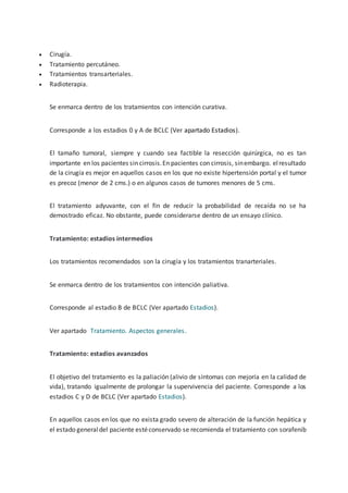  Cirugía.
 Tratamiento percutáneo.
 Tratamientos transarteriales.
 Radioterapia.
Se enmarca dentro de los tratamientos con intención curativa.
Corresponde a los estadios 0 y A de BCLC (Ver apartado Estadios).
El tamaño tumoral, siempre y cuando sea factible la resección quirúrgica, no es tan
importante en los pacientes sin cirrosis.En pacientes con cirrosis, sinembargo. elresultado
de la cirugía es mejor en aquellos casos en los que no existe hipertensión portal y el tumor
es precoz (menor de 2 cms.) o en algunos casos de tumores menores de 5 cms.
El tratamiento adyuvante, con el fin de reducir la probabilidad de recaída no se ha
demostrado eficaz. No obstante, puede considerarse dentro de un ensayo clínico.
Tratamiento: estadios intermedios
Los tratamientos recomendados son la cirugía y los tratamientos tranarteriales.
Se enmarca dentro de los tratamientos con intención paliativa.
Corresponde al estadio B de BCLC (Ver apartado Estadios).
Ver apartado Tratamiento. Aspectos generales.
Tratamiento: estadios avanzados
El objetivo del tratamiento es la paliación (alivio de síntomas con mejoría en la calidad de
vida), tratando igualmente de prolongar la supervivencia del paciente. Corresponde a los
estadios C y D de BCLC (Ver apartado Estadios).
En aquellos casos en los que no exista grado severo de alteración de la función hepática y
el estado generaldel paciente estéconservado se recomienda el tratamiento con sorafenib
 