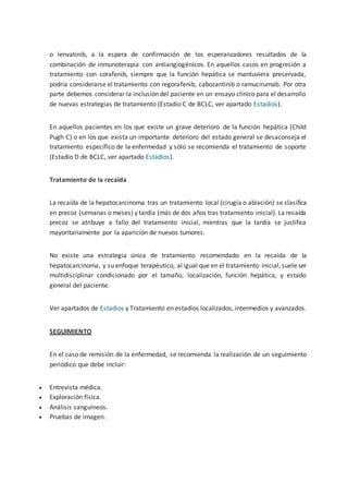 o lenvatinib, a la espera de confirmación de los esperanzadores resultados de la
combinación de inmunoterapia con antiangiogénicos. En aquellos casos en progresión a
tratamiento con sorafenib, siempre que la función hepática se mantuviera preservada,
podría considerarse el tratamiento con regorafenib, cabozantinib o ramucirumab. Por otra
parte debemos considerar la inclusión del paciente en un ensayo clínico para el desarrollo
de nuevas estrategias de tratamiento (Estadio C de BCLC, ver apartado Estadios).
En aquellos pacientes en los que existe un grave deterioro de la función hepática (Child
Pugh C) o en los que exista un importante deterioro del estado general se desaconseja el
tratamiento específico de la enfermedad y sólo se recomienda el tratamiento de soporte
(Estadio D de BCLC, ver apartado Estadios).
Tratamiento de la recaída
La recaída de la hepatocarcinoma tras un tratamiento local (cirugía o ablación) se clasifica
en precoz (semanas o meses) y tardía (más de dos años tras tratamiento inicial). La recaída
precoz se atribuye a fallo del tratamiento inicial, mientras que la tardía se justifica
mayoritariamente por la aparición de nuevos tumores.
No existe una estrategia única de tratamiento recomendado en la recaída de la
hepatocarcinoma, y su enfoque terapéutico, al igual que en el tratamiento inicial, suele ser
multidisciplinar condicionado por el tamaño, localización, función hepática, y estado
general del paciente.
Ver apartados de Estadios y Tratamiento en estadios localizados, intermedios y avanzados.
SEGUIMIENTO
En el caso de remisión de la enfermedad, se recomienda la realización de un seguimiento
periódico que debe incluir:
 Entrevista médica.
 Exploración física.
 Análisis sanguíneos.
 Pruebas de imagen.
 