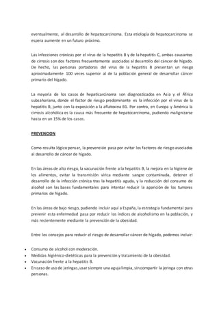 eventualmente, al desarrollo de hepatocarcinoma. Esta etiología de hepatocarcinoma se
espera aumente en un futuro próximo.
Las infecciones crónicas por el virus de la hepatitis B y de la hepatitis C, ambas causantes
de cirrosis son dos factores frecuentemente asociados al desarrollo del cáncer de hígado.
De hecho, las personas portadoras del virus de la hepatitis B presentan un riesgo
aproximadamente 100 veces superior al de la población general de desarrollar cáncer
primario del hígado.
La mayoría de los casos de hepaticarcinoma son diagnosticados en Asia y el África
subsahariana, donde el factor de riesgo predominante es la infección por el virus de la
hepatitis B, junto con la exposición a la aflatoxina B1. Por contra, en Europa y América la
cirrosis alcohólica es la causa más frecuente de hepatocarcinoma, pudiendo malignizarse
hasta en un 15% de los casos.
PREVENCION
Como resulta lógico pensar, la prevención pasa por evitar los factores de riesgo asociados
al desarrollo de cáncer de hígado.
En las áreas de alto riesgo, la vacunación frente a la hepatitis B, la mejora en la higiene de
los alimentos, evitar la transmisión vírica mediante sangre contaminada, detener el
desarrollo de la infección crónica tras la hepatitis aguda, y la reducción del consumo de
alcohol son las bases fundamentales para intentar reducir la aparición de los tumores
primarios de hígado.
En las áreas de bajo riesgo, pudiendo incluir aquí a España, la estrategia fundamental para
prevenir esta enfermedad pasa por reducir los índices de alcoholismo en la población, y
más recientemente mediante la prevención de la obesidad.
Entre los consejos para reducir el riesgo de desarrollar cáncer de hígado, podemos incluir:
 Consumo de alcohol con moderación.
 Medidas higiénico-dietéticas para la prevención y tratamiento de la obesidad.
 Vacunación frente a la hepatitis B.
 En caso de uso de jeringas,usar siempre una agujalimpia, sin compartir la jeringa con otras
personas.
 