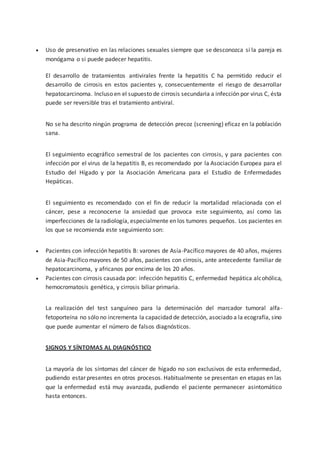 Uso de preservativo en las relaciones sexuales siempre que se desconozca si la pareja es
monógama o si puede padecer hepatitis.
El desarrollo de tratamientos antivirales frente la hepatitis C ha permitido reducir el
desarrollo de cirrosis en estos pacientes y, consecuentemente el riesgo de desarrollar
hepatocarcinoma. Incluso en el supuesto de cirrosis secundaria a infección por virus C, ésta
puede ser reversible tras el tratamiento antiviral.
No se ha descrito ningún programa de detección precoz (screening) eficaz en la población
sana.
El seguimiento ecográfico semestral de los pacientes con cirrosis, y para pacientes con
infección por el virus de la hepatitis B, es recomendado por la Asociación Europea para el
Estudio del Hígado y por la Asociación Americana para el Estudio de Enfermedades
Hepáticas.
El seguimiento es recomendado con el fin de reducir la mortalidad relacionada con el
cáncer, pese a reconocerse la ansiedad que provoca este seguimiento, así como las
imperfecciones de la radiología, especialmente en los tumores pequeños. Los pacientes en
los que se recomienda este seguimiento son:
 Pacientes con infección hepatitis B: varones de Asía-Pacífico mayores de 40 años, mujeres
de Asia-Pacífico mayores de 50 años, pacientes con cirrosis, ante antecedente familiar de
hepatocarcinoma, y africanos por encima de los 20 años.
 Pacientes con cirrosis causada por: infección hepatitis C, enfermedad hepática alcohólica,
hemocromatosis genética, y cirrosis biliar primaria.
La realización del test sanguíneo para la determinación del marcador tumoral alfa-
fetoporteína no sólo no incrementa la capacidad de detección, asociado a la ecografía, sino
que puede aumentar el número de falsos diagnósticos.
SIGNOS Y SÍNTOMAS AL DIAGNÓSTICO
La mayoría de los síntomas del cáncer de hígado no son exclusivos de esta enfermedad,
pudiendo estar presentes en otros procesos. Habitualmente se presentan en etapas en las
que la enfermedad está muy avanzada, pudiendo el paciente permanecer asintomático
hasta entonces.
 