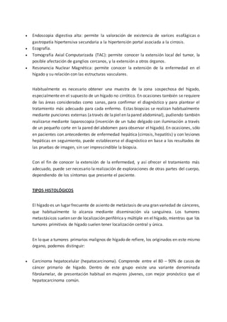  Endoscopia digestiva alta: permite la valoración de existencia de varices esofágicas o
gastropatía hipertensiva secundaria a la hipertensión portal asociada a la cirrosis.
 Ecografía.
 Tomografía Axial Computarizada (TAC): permite conocer la extensión local del tumor, la
posible afectación de ganglios cercanos, y la extensión a otros órganos.
 Resonancia Nuclear Magnética: permite conocer la extensión de la enfermedad en el
hígado y su relación con las estructuras vasculares.
Habitualmente es necesario obtener una muestra de la zona sospechosa del hígado,
especialmente en el supuesto de un hígado no cirrótico. En ocasiones también se requiere
de las áreas consideradas como sanas, para confirmar el diagnóstico y para plantear el
tratamiento más adecuado para cada enfermo. Estas biopsias se realizan habitualmente
mediante punciones externas (através de lapiel en lapared abdominal), pudiendo también
realizarse mediante laparoscopia (inserción de un tubo delgado con iluminación a través
de un pequeño corte en la pared del abdomen para observar el hígado). En ocasiones, sólo
en pacientes con antecedentes de enfermedad hepática (cirrosis, hepatitis) y con lesiones
hepáticas en seguimiento, puede establecerse el diagnóstico en base a los resultados de
las pruebas de imagen, sin ser imprescindible la biopsia.
Con el fin de conocer la extensión de la enfermedad, y así ofrecer el tratamiento más
adecuado, puede ser necesario la realización de exploraciones de otras partes del cuerpo,
dependiendo de los síntomas que presente el paciente.
TIPOS HISTOLÓGICOS
El hígado es un lugar frecuente de asiento de metástasis de una gran variedad de cánceres,
que habitualmente lo alcanza mediante diseminación vía sanguínea. Los tumores
metastásicos suelen ser de localización periférica y múltiple en el hígado, mientras que los
tumores primitivos de hígado suelen tener localización central y única.
En lo que a tumores primarios malignos de hígado de refiere, los originados en este mismo
órgano, podemos distinguir:
 Carcinoma hepatocelular (hepatocarcinoma). Comprende entre el 80 – 90% de casos de
cáncer primario de hígado. Dentro de este grupo existe una variante denominada
fibrolamelar, de presentación habitual en mujeres jóvenes, con mejor pronóstico que el
hepatocarcinoma común.
 
