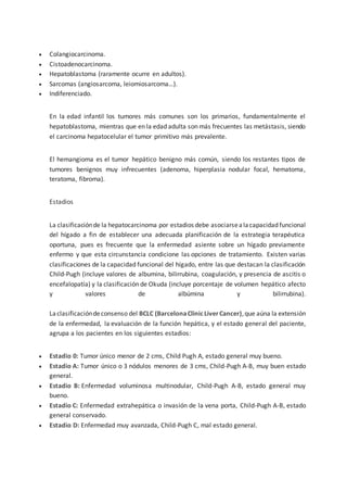  Colangiocarcinoma.
 Cistoadenocarcinoma.
 Hepatoblastoma (raramente ocurre en adultos).
 Sarcomas (angiosarcoma, leiomiosarcoma…).
 Indiferenciado.
En la edad infantil los tumores más comunes son los primarios, fundamentalmente el
hepatoblastoma, mientras que en la edad adulta son más frecuentes las metástasis, siendo
el carcinoma hepatocelular el tumor primitivo más prevalente.
El hemangioma es el tumor hepático benigno más común, siendo los restantes tipos de
tumores benignos muy infrecuentes (adenoma, hiperplasia nodular focal, hematoma,
teratoma, fibroma).
Estadios
La clasificaciónde la hepatocarcinoma por estadios debe asociarsealacapacidad funcional
del hígado a fin de establecer una adecuada planificación de la estrategia terapéutica
oportuna, pues es frecuente que la enfermedad asiente sobre un hígado previamente
enfermo y que esta circunstancia condicione las opciones de tratamiento. Existen varias
clasificaciones de la capacidad funcional del hígado, entre las que destacan la clasificación
Child-Pugh (incluye valores de albumina, bilirrubina, coagulación, y presencia de ascitis o
encefalopatía) y la clasificación de Okuda (incluye porcentaje de volumen hepático afecto
y valores de albúmina y bilirrubina).
Laclasificacióndeconsenso del BCLC (BarcelonaClinicLiverCancer),que aúna la extensión
de la enfermedad, la evaluación de la función hepática, y el estado general del paciente,
agrupa a los pacientes en los siguientes estadios:
 Estadio 0: Tumor único menor de 2 cms, Child Pugh A, estado general muy bueno.
 Estadio A: Tumor único o 3 nódulos menores de 3 cms, Child-Pugh A-B, muy buen estado
general.
 Estadio B: Enfermedad voluminosa multinodular, Child-Pugh A-B, estado general muy
bueno.
 Estadio C: Enfermedad extrahepática o invasión de la vena porta, Child-Pugh A-B, estado
general conservado.
 Estadio D: Enfermedad muy avanzada, Child-Pugh C, mal estado general.
 