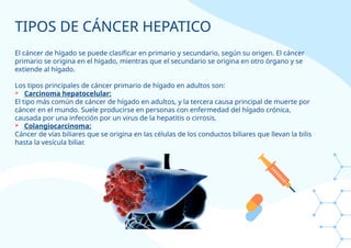 TIPOS DE CÁNCER HEPATICO
El cáncer de hígado se puede clasificar en primario y secundario, según su origen. El cáncer
primario se origina en el hígado, mientras que el secundario se origina en otro órgano y se
extiende al hígado.
Los tipos principales de cáncer primario de hígado en adultos son:
 Carcinoma hepatocelular:
El tipo más común de cáncer de hígado en adultos, y la tercera causa principal de muerte por
cáncer en el mundo. Suele producirse en personas con enfermedad del hígado crónica,
causada por una infección por un virus de la hepatitis o cirrosis.
 Colangiocarcinoma:
Cáncer de vías biliares que se origina en las células de los conductos biliares que llevan la bilis
hasta la vesícula biliar.
 