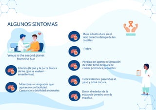 ALGUNOS SINTOMAS
Venus is the second planet
from the Sun
Ictericia (la piel y la parte blanca
de los ojos se vuelven
amarillentos).
Moretones o sangrados que
aparecen con facilidad.
Cansancio y debilidad anormales Dolor alrededor de la
escápula derecha o en la
espalda.
Heces blancas, parecidas al
yeso y orina oscura.
Pérdida del apetito o sensación
de estar lleno después de
comer porciones pequeñas
Fiebre.
Masa o bulto duro en el
lado derecho debajo de las
costillas.
 