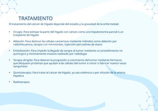 TRATAMIENTO
El tratamiento del cáncer de hígado depende del estadio y la gravedad de la enfermedad.
• Cirugía: Para extirpar la parte del hígado con cáncer, como una hepatectomía parcial o un
trasplante de hígado
• Ablación: Para destruir las células cancerosas mediante métodos como ablación por
radiofrecuencia, terapia con microondas, inyección percutánea de etano
• Embolización: Para impedir la llegada de sangre al tumor mediante un procedimiento no
quirúrgico y mínimamente invasivo realizado por radiología
• Terapia dirigida: Para detener la progresión o crecimiento del tumor mediante fármacos
que bloquean proteínas que ayudan a las células del tumor a crecer o fabricar nuevos vasos
sanguíneos
• Quimioterapia: Para tratar el cáncer de hígado, ya sea sistémica o por infusión de la arteria
hepática
• Radioterapia:.
 