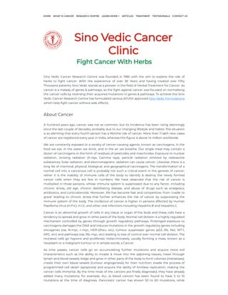 Sino Vedic Cancer
Clinic
Fight Cancer With Herbs
Sino Vedic Cancer Research Centre was founded in 1985 with the aim to explore the role of
herbs to fight cancer. With the experience of over 36 Years and having treated over Fifty
Thousand patients, Sino Vedic stands as a pioneer in the field of Herbal Treatment for Cancer. As
cancer is a malady of genes & pathways, so the fight against cancer was focused on normalising
the cancer cells by reversing their acquired mutations in genes & pathways. To achieve this Sino
Vedic Cancer Research Centre has formulated various AYUSH approved Sino Vedic Formulations
which help fight cancer without side effects.
About Cancer
A hundred years ago, cancer was not so common, but its incidence has been rising alarmingly
since the last couple of decades, probably due to our changing lifestyle and habits. The situation
is so alarming that every fourth person has a lifetime risk of cancer. More than 11 lakh new cases
of cancer are registered every year in India, whereas this figure is above 14 million worldwide.
We are constantly exposed to a variety of cancer-causing agents, known as carcinogens, in the
food we eat, in the water we drink, and in the air we breathe. Our single meal may contain a
dozen of carcinogens in the form of residues of pesticides and insecticides. Exposure to nuclear
radiation, ionising radiation (X-rays, Gamma rays), particle radiation emitted by radioactive
substances, Solar radiation, and electromagnetic radiation can cause cancer. Likewise, there is a
long list of chemical, physical, biological, and geographical carcinogens. The transformation of a
normal cell into a cancerous cell is probably not such a critical event in the genesis of cancer;
rather it is the inability of immune cells of the body to identify & destroy the newly formed
cancer cells when they are few in numbers. We have observed that the risk of cancer is
multiplied in those persons, whose immune system is suppressed due to any factor, including
chronic stress, old age, chronic debilitating disease, and abuse of drugs such as analgesics,
antibiotics, and corticosteroids. Moreover, life has become fast and competitive, from ‘cradle to
grave’ leading to chronic stress that further enhances the risk of cancer by suppressing the
immune system of the body. The incidence of cancer is higher in persons affected by Human
Papilloma Virus (H.P.V.), H.I.V., and other viral infections including Hepatitis B and Hepatitis C.
Cancer is an abnormal growth of cells in any tissue or organ of the body and these cells have a
tendency to spread and grow in other parts of the body. Normal cell division is a highly regulated
mechanism controlled by genes through growth regulatory pathways. Prolonged exposure to
carcinogens damages the DNA and induces mutations in the growth regulatory genes including
oncogenes (ras, N-myc, c-myc, HER-2/neu, etc), tumour suppressor genes (p53, Rb, Ret, WT-1,
APC, etc) and pathways (ras, Rb, myc, etc) leading to loss of control over normal cell division. The
mutated cells go haywire and proliferate indiscriminately, usually forming a mass, known as a
neoplasm or a malignant tumour or in simple words, a Cancer.
As time passes, cancer cells go on accumulating further mutations and acquire more evil
characteristics such as the ability to invade & move into the adjoining tissues, travel through
lymph and blood vessels, lodge and grow in other parts of the body to form colonies (metastasis),
create their own blood vessels (tumour angiogenesis) for their nutrition, evade the process of
programmed cell death (apoptosis) and acquire the ability of limitless replication, making the
cancer cells immortal. By the time most of the cancers are finally diagnosed, they have already
added many mutations; for example, ALL (a blood cancer) has been found to have 5 to 10
mutations at the time of diagnosis. Pancreatic cancer has shown 50 to 60 mutations, while
HOME WHAT IS CANCER RESEARCH CENTRE ARTICLES TREATMENT TESTIMONIALS CONTACT US
LEARN MORE
 