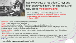 Radiology : use of radiation (X-rays and
high energy radiation) for diagnosis, and
now called Medical Imaging
Ultrasound – using focused high-frequency sound waves
X-rays – chest, mammograms, bone films
CT Scan (computed tomography) – slices of x-ray images combined by computer
MRI (magnetic resonance imaging) – strong magnetic field that aligns the protons of hydrogen atoms and
spins the protons to produce a faint signal that is detected
Nuclear Medicine – injecting an isotope into the patient and getting images to show where the radiation
concentrates
Bone Scan – use an isotope that concentrates in the bone
PET Scan (positron emission tomography) – use a positron releasing isotope attached to a specific agent
that will concentrate in the target (glucose for cancer or infection or high blood flow 18F-FDG or for bone
NaF-F18)
No radiation exposure using ultrasound or MRI
US Food and Drug Administration (FDA) estimates that
exposure to 10 mSv from an imaging test would be expected
to increase the risk of death from cancer by about
1 chance in 2000
 