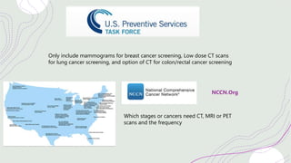 Only include mammograms for breast cancer screening, Low dose CT scans
for lung cancer screening, and option of CT for colon/rectal cancer screening
NCCN.Org
Which stages or cancers need CT, MRI or PET
scans and the frequency
 