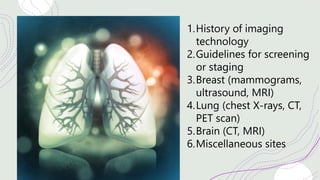 1.History of imaging
technology
2.Guidelines for screening
or staging
3.Breast (mammograms,
ultrasound, MRI)
4.Lung (chest X-rays, CT,
PET scan)
5.Brain (CT, MRI)
6.Miscellaneous sites
 