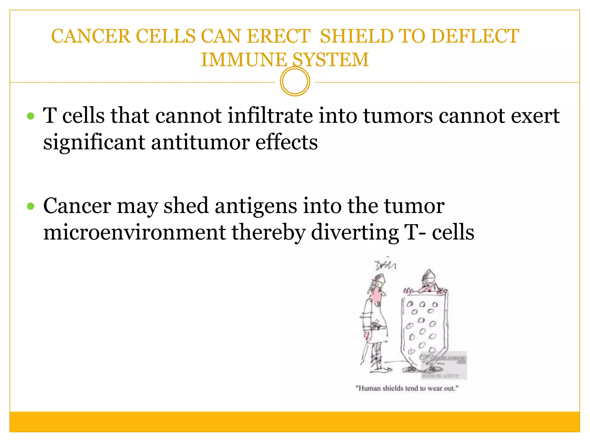 CANCER CELLS CAN ERECT SHIELD TO DEFLECT
IMMUNE SYSTEM
 T cells that cannot infiltrate into tumors cannot exert
significant antitumor effects
 Cancer may shed antigens into the tumor
microenvironment thereby diverting T- cells
 