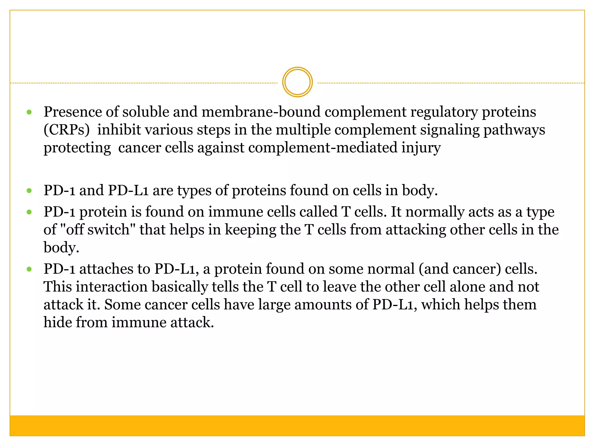  Presence of soluble and membrane-bound complement regulatory proteins
(CRPs) inhibit various steps in the multiple complement signaling pathways
protecting cancer cells against complement-mediated injury
 PD-1 and PD-L1 are types of proteins found on cells in body.
 PD-1 protein is found on immune cells called T cells. It normally acts as a type
of "off switch" that helps in keeping the T cells from attacking other cells in the
body.
 PD-1 attaches to PD-L1, a protein found on some normal (and cancer) cells.
This interaction basically tells the T cell to leave the other cell alone and not
attack it. Some cancer cells have large amounts of PD-L1, which helps them
hide from immune attack.
 