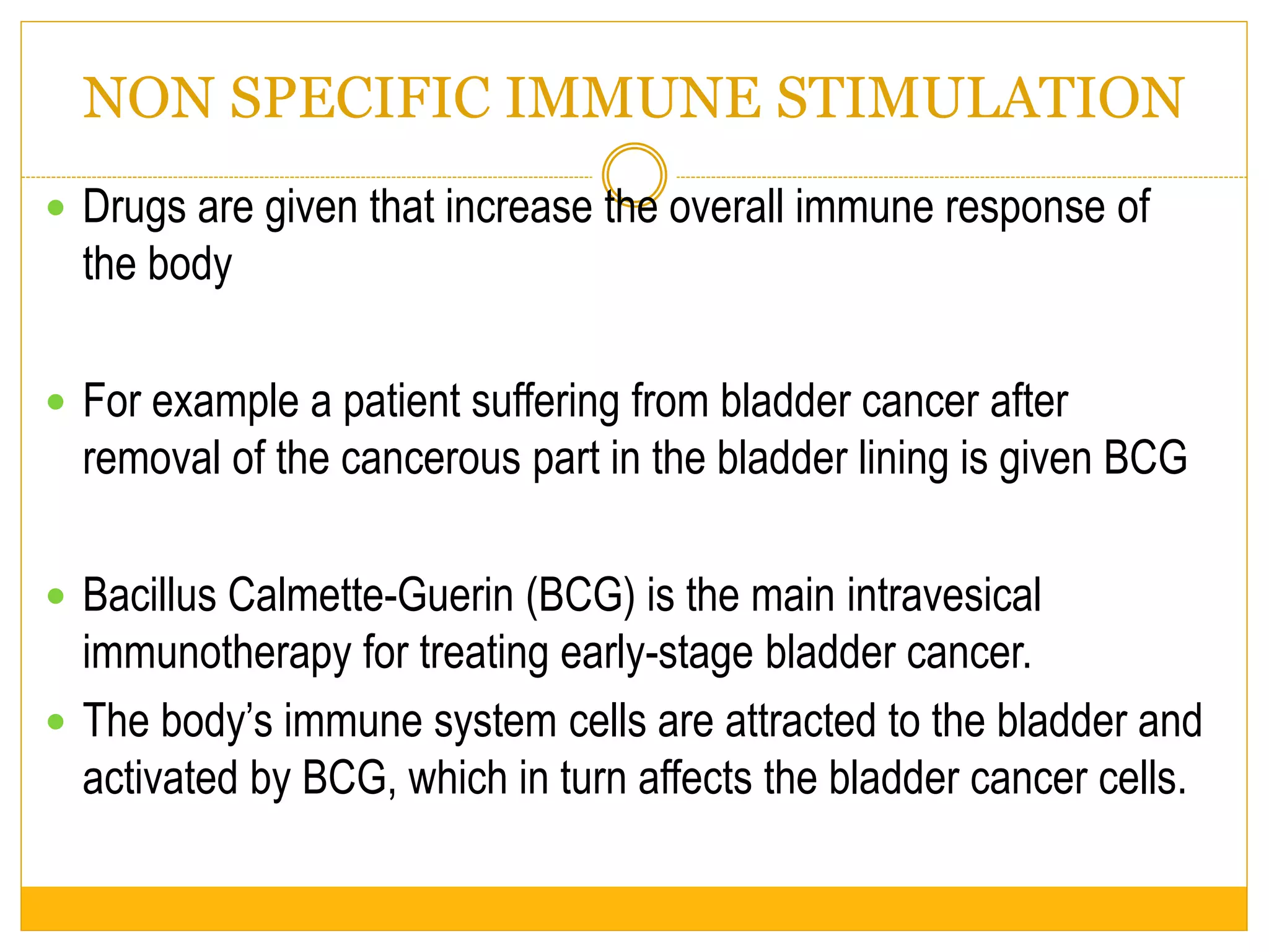 NON SPECIFIC IMMUNE STIMULATION
 Drugs are given that increase the overall immune response of
the body
 For example a patient suffering from bladder cancer after
removal of the cancerous part in the bladder lining is given BCG
 Bacillus Calmette-Guerin (BCG) is the main intravesical
immunotherapy for treating early-stage bladder cancer.
 The body’s immune system cells are attracted to the bladder and
activated by BCG, which in turn affects the bladder cancer cells.
 
