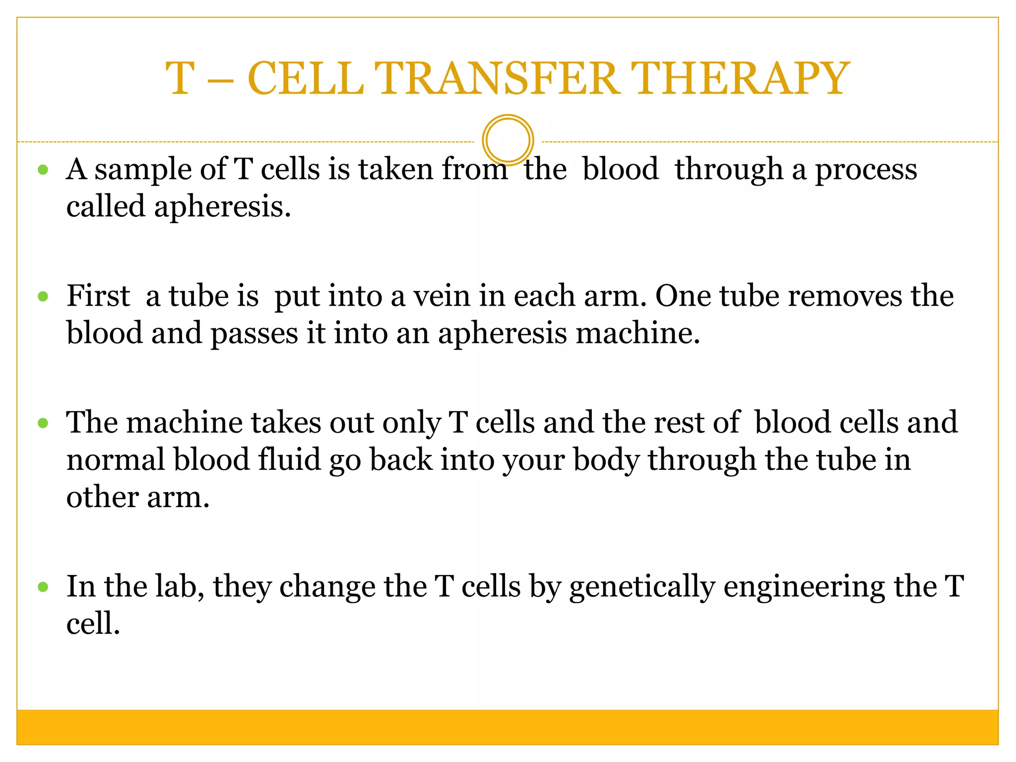T – CELL TRANSFER THERAPY
 A sample of T cells is taken from the blood through a process
called apheresis.
 First a tube is put into a vein in each arm. One tube removes the
blood and passes it into an apheresis machine.
 The machine takes out only T cells and the rest of blood cells and
normal blood fluid go back into your body through the tube in
other arm.
 In the lab, they change the T cells by genetically engineering the T
cell.
 