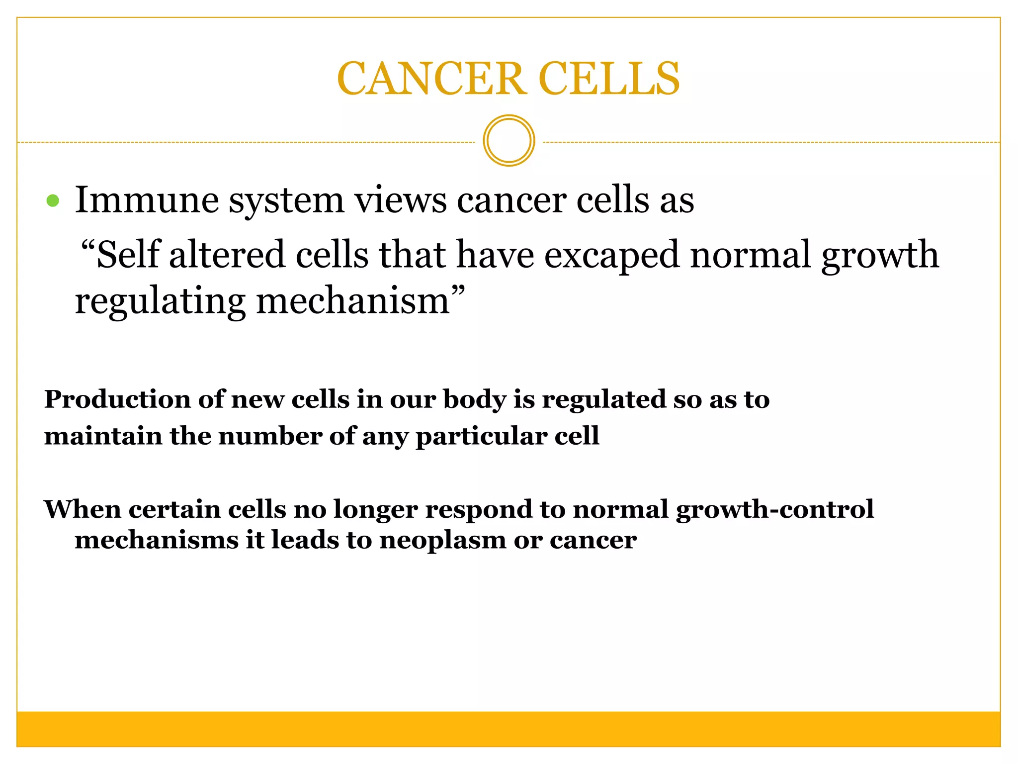 CANCER CELLS
 Immune system views cancer cells as
“Self altered cells that have excaped normal growth
regulating mechanism”
Production of new cells in our body is regulated so as to
maintain the number of any particular cell
When certain cells no longer respond to normal growth-control
mechanisms it leads to neoplasm or cancer
 