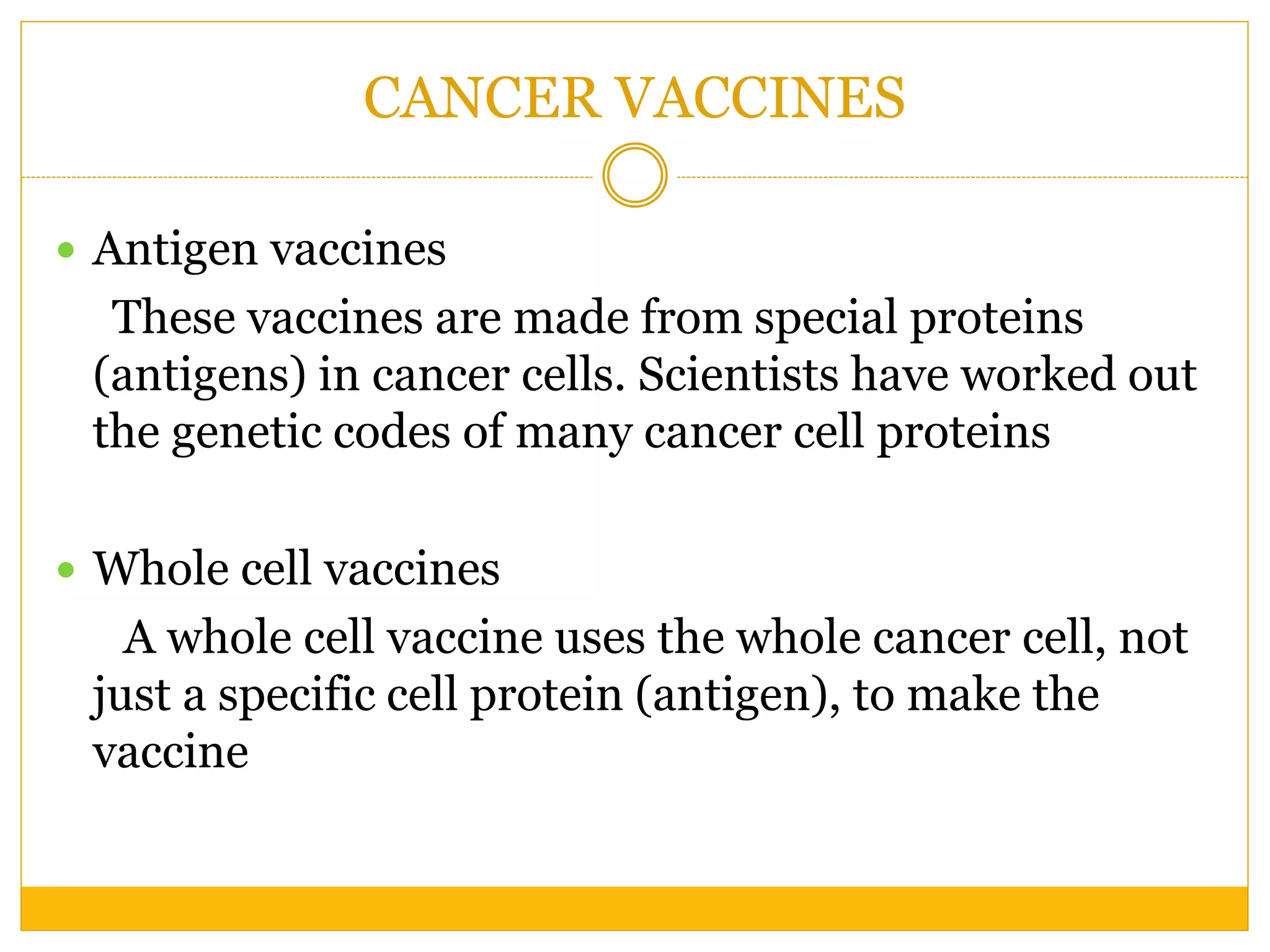 CANCER VACCINES
 Antigen vaccines
These vaccines are made from special proteins
(antigens) in cancer cells. Scientists have worked out
the genetic codes of many cancer cell proteins
 Whole cell vaccines
A whole cell vaccine uses the whole cancer cell, not
just a specific cell protein (antigen), to make the
vaccine
 