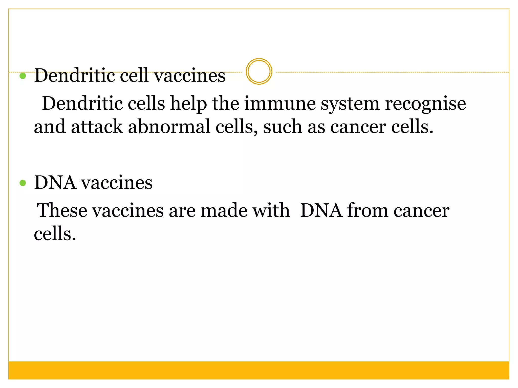  Dendritic cell vaccines
Dendritic cells help the immune system recognise
and attack abnormal cells, such as cancer cells.
 DNA vaccines
These vaccines are made with DNA from cancer
cells.
 